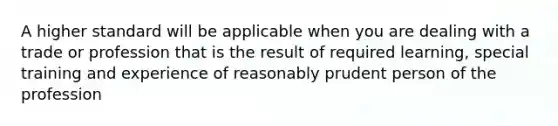 A higher standard will be applicable when you are dealing with a trade or profession that is the result of required learning, special training and experience of reasonably prudent person of the profession