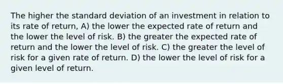 The higher the standard deviation of an investment in relation to its rate of return, A) the lower the expected rate of return and the lower the level of risk. B) the greater the expected rate of return and the lower the level of risk. C) the greater the level of risk for a given rate of return. D) the lower the level of risk for a given level of return.