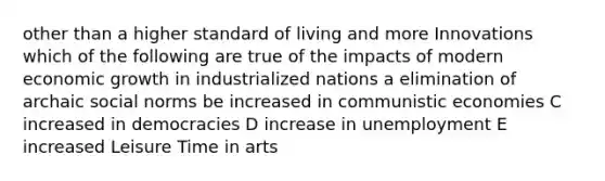 other than a higher standard of living and more Innovations which of the following are true of the impacts of modern economic growth in industrialized nations a elimination of archaic social norms be increased in communistic economies C increased in democracies D increase in unemployment E increased Leisure Time in arts