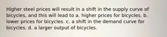 Higher steel prices will result in a shift in the supply curve of bicycles, and this will lead to a. higher prices for bicycles. b. lower prices for bicycles. c. a shift in the demand curve for bicycles. d. a larger output of bicycles.