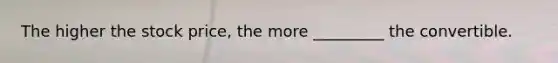The higher the stock price, the more _________ the convertible.