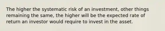 The higher the systematic risk of an investment, other things remaining the same, the higher will be the expected rate of return an investor would require to invest in the asset.