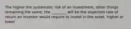 The higher the systematic risk of an investment, other things remaining the same, the ________ will be the expected rate of return an investor would require to invest in the asset. higher or lower