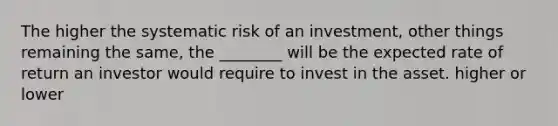 The higher the systematic risk of an investment, other things remaining the same, the ________ will be the expected rate of return an investor would require to invest in the asset. higher or lower