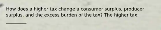 How does a higher tax change a consumer surplus, producer surplus, and the excess burden of the tax? The higher tax, _________.