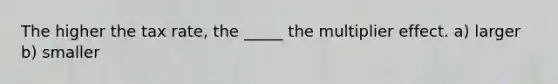 The higher the tax rate, the _____ the multiplier effect. a) larger b) smaller