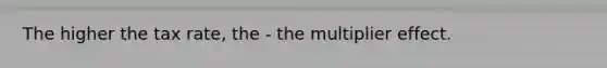 The higher the tax rate, the - the multiplier effect.