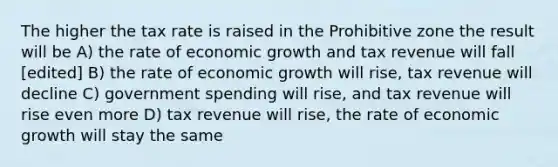 The higher the tax rate is raised in the Prohibitive zone the result will be A) the rate of economic growth and tax revenue will fall [edited] B) the rate of economic growth will rise, tax revenue will decline C) government spending will rise, and tax revenue will rise even more D) tax revenue will rise, the rate of economic growth will stay the same