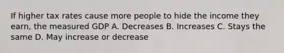 If higher tax rates cause more people to hide the income they earn, the measured GDP A. Decreases B. Increases C. Stays the same D. May increase or decrease