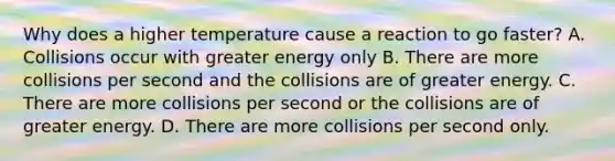 Why does a higher temperature cause a reaction to go faster? A. Collisions occur with greater energy only B. There are more collisions per second and the collisions are of greater energy. C. There are more collisions per second or the collisions are of greater energy. D. There are more collisions per second only.