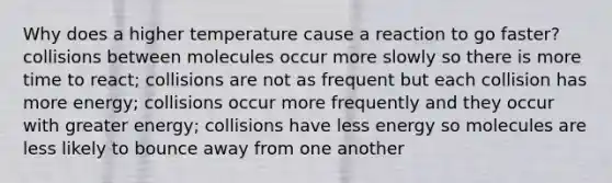 Why does a higher temperature cause a reaction to go faster? collisions between molecules occur more slowly so there is more time to react; collisions are not as frequent but each collision has more energy; collisions occur more frequently and they occur with greater energy; collisions have less energy so molecules are less likely to bounce away from one another