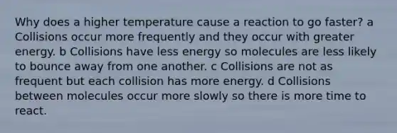 Why does a higher temperature cause a reaction to go faster? a Collisions occur more frequently and they occur with greater energy. b Collisions have less energy so molecules are less likely to bounce away from one another. c Collisions are not as frequent but each collision has more energy. d Collisions between molecules occur more slowly so there is more time to react.