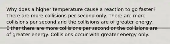 Why does a higher temperature cause a reaction to go faster? There are more collisions per second only. There are more collisions per second and the collisions are of greater energy. Either there are more collisions per second or the collisions are of greater energy. Collisions occur with greater energy only.