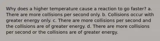 Why does a higher temperature cause a reaction to go faster? a. There are more collisions per second only. b. Collisions occur with greater energy only. c. There are more collisions per second and the collisions are of greater energy. d. There are more collisions per second or the collisions are of greater energy.