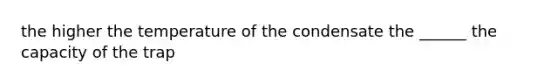 the higher the temperature of the condensate the ______ the capacity of the trap