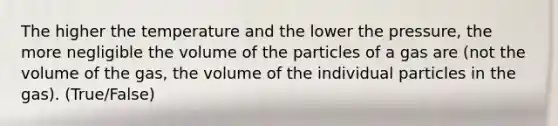 The higher the temperature and the lower the pressure, the more negligible the volume of the particles of a gas are (not the volume of the gas, the volume of the individual particles in the gas). (True/False)