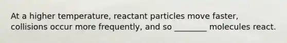 At a higher temperature, reactant particles move faster, collisions occur more frequently, and so ________ molecules react.