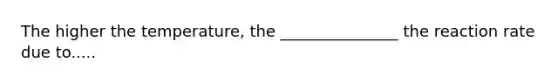 The higher the temperature, the _______________ the reaction rate due to.....