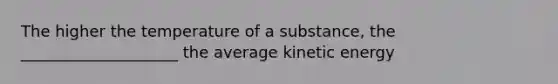 The higher the temperature of a substance, the ____________________ the average kinetic energy