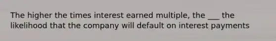 The higher the times interest earned multiple, the ___ the likelihood that the company will default on interest payments