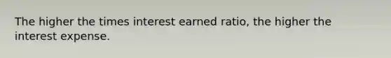 The higher the times interest earned ratio, the higher the interest expense.