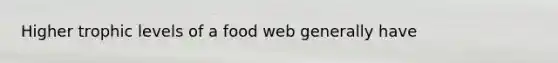 Higher trophic levels of a food web generally have