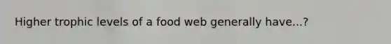 Higher trophic levels of a food web generally have...?