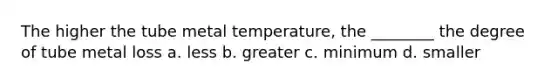 The higher the tube metal temperature, the ________ the degree of tube metal loss a. less b. greater c. minimum d. smaller