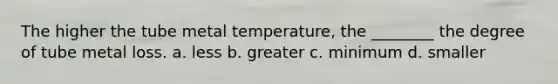 The higher the tube metal temperature, the ________ the degree of tube metal loss. a. less b. greater c. minimum d. smaller