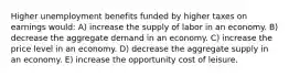 Higher unemployment benefits funded by higher taxes on earnings would: A) increase the supply of labor in an economy. B) decrease the aggregate demand in an economy. C) increase the price level in an economy. D) decrease the aggregate supply in an economy. E) increase the opportunity cost of leisure.