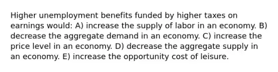 Higher unemployment benefits funded by higher taxes on earnings would: A) increase the supply of labor in an economy. B) decrease the aggregate demand in an economy. C) increase the price level in an economy. D) decrease the aggregate supply in an economy. E) increase the opportunity cost of leisure.