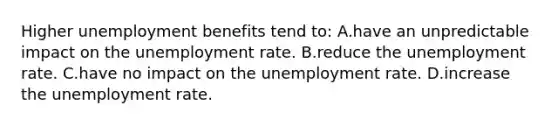 Higher unemployment benefits tend to: A.have an unpredictable impact on the unemployment rate. B.reduce the unemployment rate. C.have no impact on the unemployment rate. D.increase the unemployment rate.