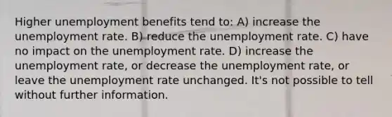 Higher unemployment benefits tend to: A) increase the unemployment rate. B) reduce the unemployment rate. C) have no impact on the unemployment rate. D) increase the unemployment rate, or decrease the unemployment rate, or leave the unemployment rate unchanged. It's not possible to tell without further information.