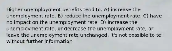 Higher unemployment benefits tend to: A) increase the unemployment rate. B) reduce the unemployment rate. C) have no impact on the unemployment rate. D) increase the unemployment rate, or decrease the unemployment rate, or leave the unemployment rate unchanged. It's not possible to tell without further information