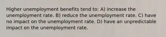 Higher unemployment benefits tend to: A) increase the unemployment rate. B) reduce the unemployment rate. C) have no impact on the unemployment rate. D) have an unpredictable impact on the unemployment rate.