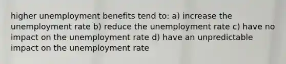 higher unemployment benefits tend to: a) increase the unemployment rate b) reduce the unemployment rate c) have no impact on the unemployment rate d) have an unpredictable impact on the unemployment rate