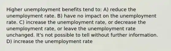 Higher unemployment benefits tend to: A) reduce the <a href='https://www.questionai.com/knowledge/kh7PJ5HsOk-unemployment-rate' class='anchor-knowledge'>unemployment rate</a>. B) have no impact on the unemployment rate. C) increase the unemployment rate, or decrease the unemployment rate, or leave the unemployment rate unchanged. It's not possible to tell without further information. D) increase the unemployment rate