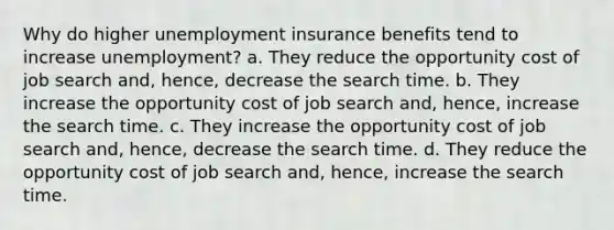 Why do higher unemployment insurance benefits tend to increase unemployment? a. They reduce the opportunity cost of job search and, hence, decrease the search time. b. They increase the opportunity cost of job search and, hence, increase the search time. c. They increase the opportunity cost of job search and, hence, decrease the search time. d. They reduce the opportunity cost of job search and, hence, increase the search time.