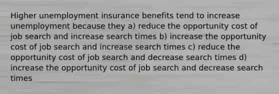 Higher unemployment insurance benefits tend to increase unemployment because they a) reduce the opportunity cost of job search and increase search times b) increase the opportunity cost of job search and increase search times c) reduce the opportunity cost of job search and decrease search times d) increase the opportunity cost of job search and decrease search times