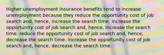 Higher unemployment insurance benefits tend to increase unemployment because they reduce the opportunity cost of job search and, hence, increase the search time. increase the opportunity cost of job search and, hence, increase the search time. reduce the opportunity cost of job search and, hence, decrease the search time. increase the opportunity cost of job search and, hence, decrease the search time.