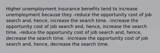 Higher unemployment insurance benefits tend to increase unemployment because they -reduce the opportunity cost of job search and, hence, increase the search time. -increase the opportunity cost of job search and, hence, increase the search time. -reduce the opportunity cost of job search and, hence, decrease the search time. -increase the opportunity cost of job search and, hence, decrease the search time.