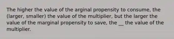 The higher the value of the arginal propensity to consume, the (larger, smaller) the value of the multiplier, but the larger the value of the marginal propensity to save, the __ the value of the multiplier.