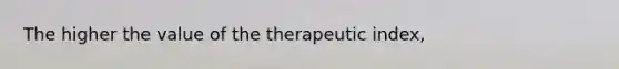 The higher the value of the therapeutic index,