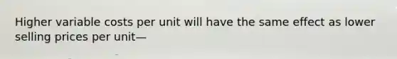 Higher variable costs per unit will have the same effect as lower selling prices per unit—
