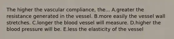 The higher the vascular compliance, the... A.greater the resistance generated in the vessel. B.more easily the vessel wall stretches. C.longer the blood vessel will measure. D.higher the blood pressure will be. E.less the elasticity of the vessel