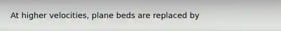 At higher velocities, plane beds are replaced by