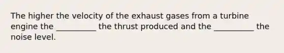 The higher the velocity of the exhaust gases from a turbine engine the __________ the thrust produced and the __________ the noise level.