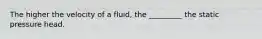 The higher the velocity of a fluid, the _________ the static pressure head.