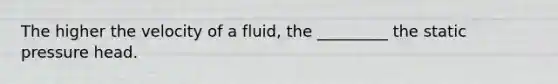 The higher the velocity of a fluid, the _________ the static pressure head.