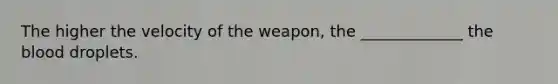 The higher the velocity of the weapon, the _____________ the blood droplets.